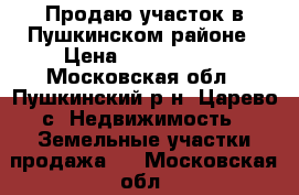 Продаю участок в Пушкинском районе › Цена ­ 1 200 000 - Московская обл., Пушкинский р-н, Царево с. Недвижимость » Земельные участки продажа   . Московская обл.